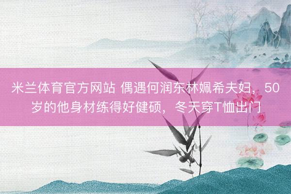 米兰体育官方网站 偶遇何润东林姵希夫妇，50岁的他身材练得好健硕，冬天穿T恤出门