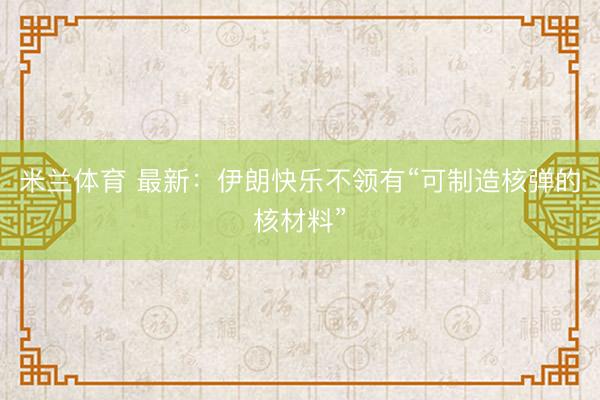 米兰体育 最新：伊朗快乐不领有“可制造核弹的核材料”