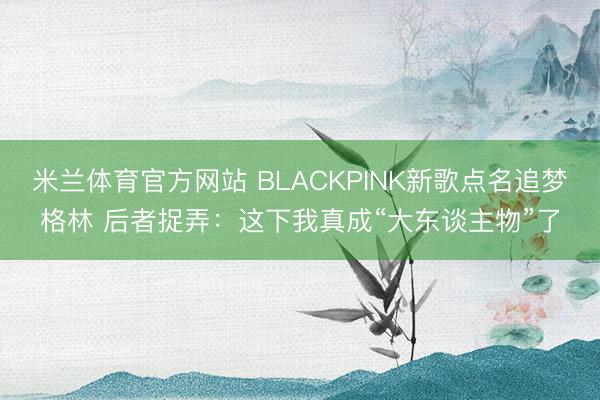 米兰体育官方网站 BLACKPINK新歌点名追梦格林 后者捉弄：这下我真成“大东谈主物”了