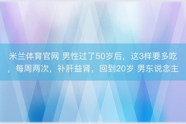 米兰体育官网 男性过了50岁后，这3样要多吃，每周两次，补肝益肾，回到20岁 男东说念主