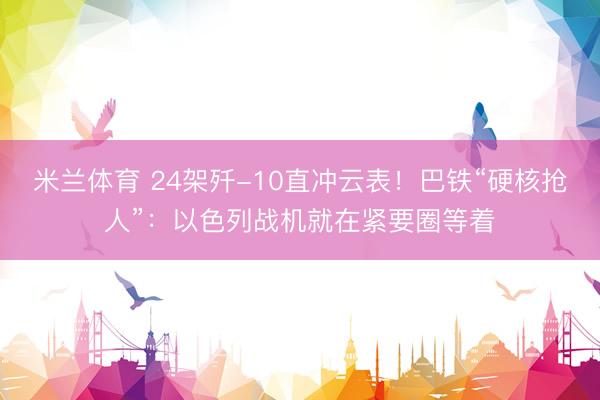 米兰体育 24架歼-10直冲云表！巴铁“硬核抢人”：以色列战机就在紧要圈等着