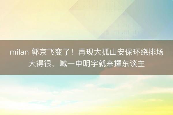 milan 郭京飞变了！再现大孤山安保环绕排场大得很，喊一申明字就来撵东谈主