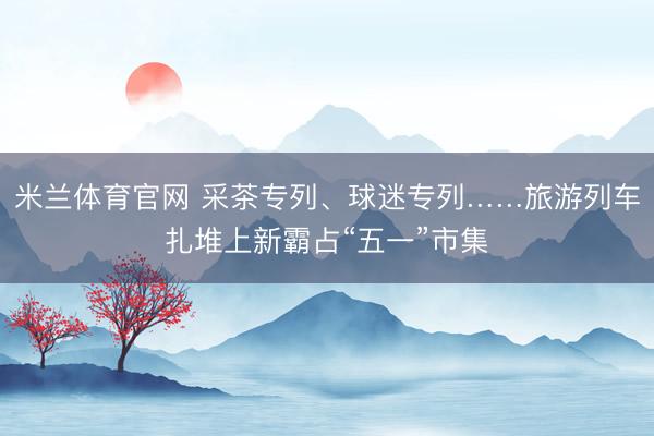 米兰体育官网 采茶专列、球迷专列……旅游列车扎堆上新霸占“五一”市集