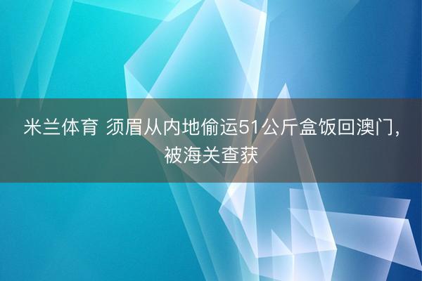 米兰体育 须眉从内地偷运51公斤盒饭回澳门，被海关查获