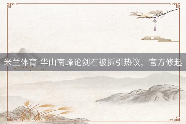 米兰体育 华山南峰论剑石被拆引热议，官方修起