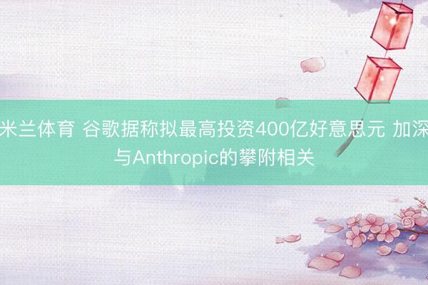 米兰体育 谷歌据称拟最高投资400亿好意思元 加深与Anthropic的攀附相关