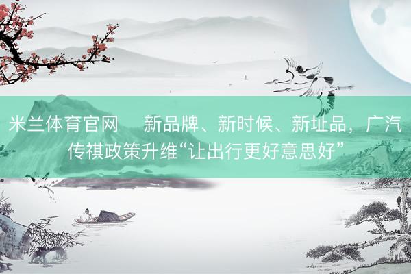 米兰体育官网 ​新品牌、新时候、新址品，广汽传祺政策升维“让出行更好意思好”