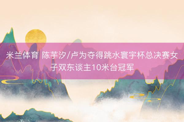 米兰体育 陈芋汐/卢为夺得跳水寰宇杯总决赛女子双东谈主10米台冠军