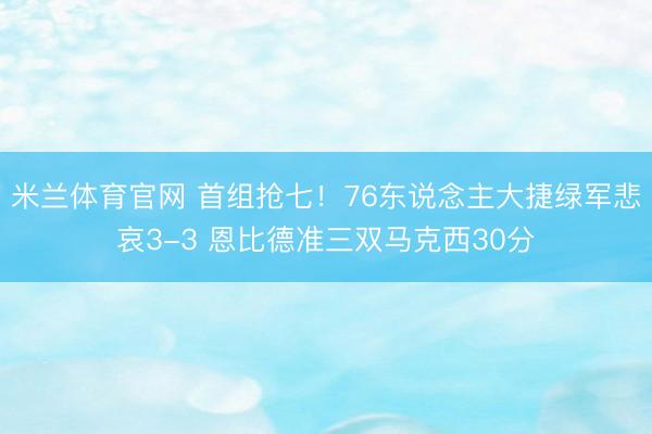 米兰体育官网 首组抢七！76东说念主大捷绿军悲哀3-3 恩比德准三双马克西30分