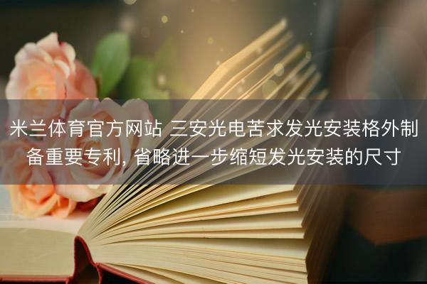 米兰体育官方网站 三安光电苦求发光安装格外制备重要专利, 省略进一步缩短发光安装的尺寸