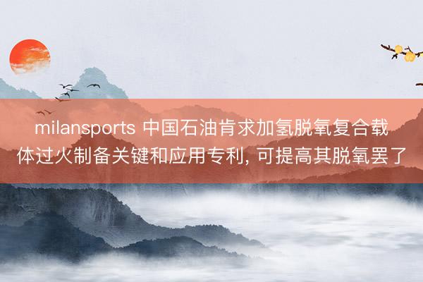 milansports 中国石油肯求加氢脱氧复合载体过火制备关键和应用专利, 可提高其脱氧罢了